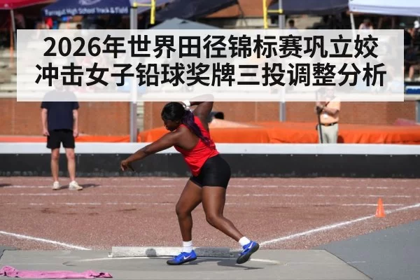 2026年世界田径锦标赛巩立姣冲击女子铅球奖牌三投调整分析